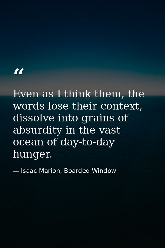 Even as I think them, the words lose their context, dissolve into grains of absurdity in the vast ocean of day-to-day hu — Isaac Marion, Boarded Window
