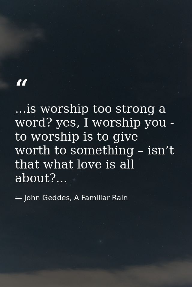...is worship too strong a word? yes, I worship you - to worship is to give worth to something – isn’t that what love is — John Geddes, A Familiar Rain