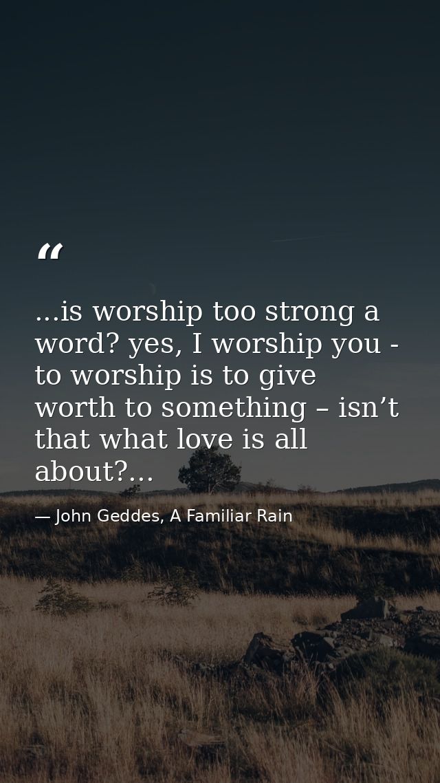 ...is worship too strong a word? yes, I worship you - to worship is to give worth to something – isn’t that what love is — John Geddes, A Familiar Rain