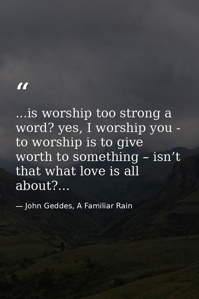 ...is worship too strong a word? yes, I worship you - to worship is to give worth to something – isn’t that what love is — John Geddes, A Familiar Rain