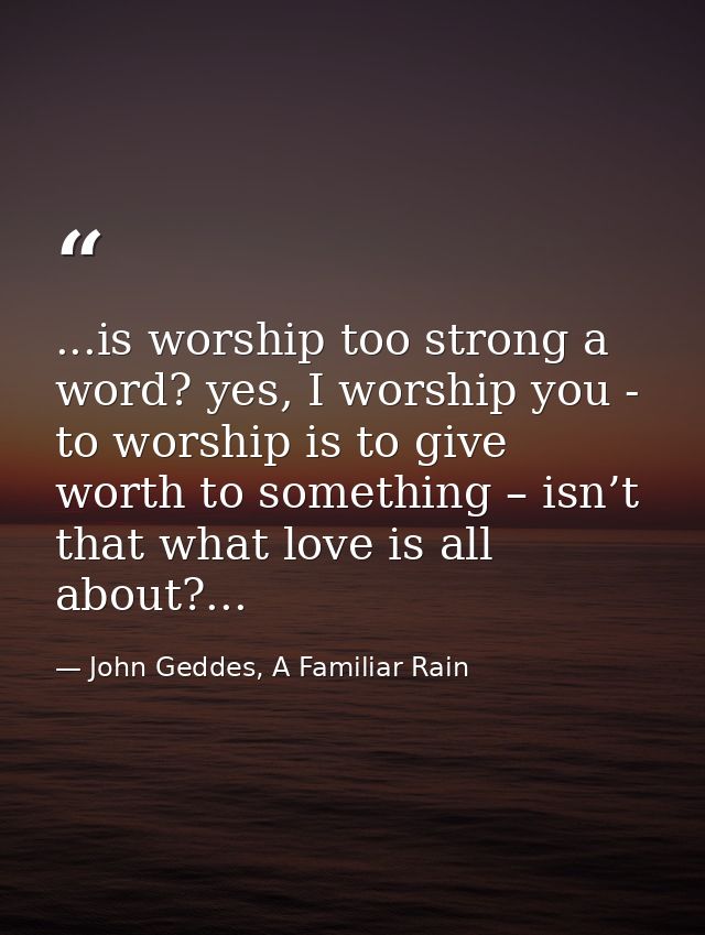 ...is worship too strong a word? yes, I worship you - to worship is to give worth to something – isn’t that what love is — John Geddes, A Familiar Rain