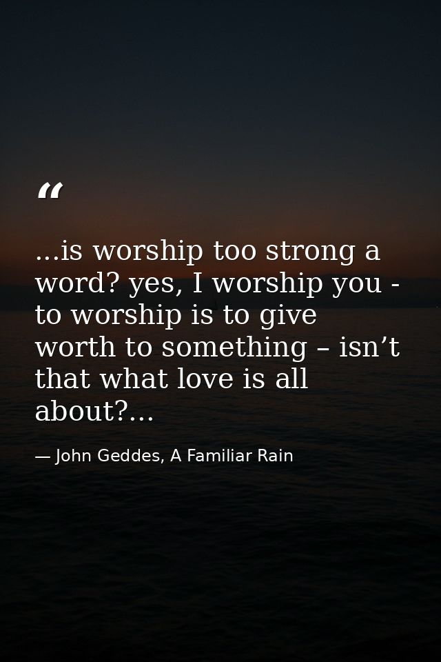 ...is worship too strong a word? yes, I worship you - to worship is to give worth to something – isn’t that what love is — John Geddes, A Familiar Rain
