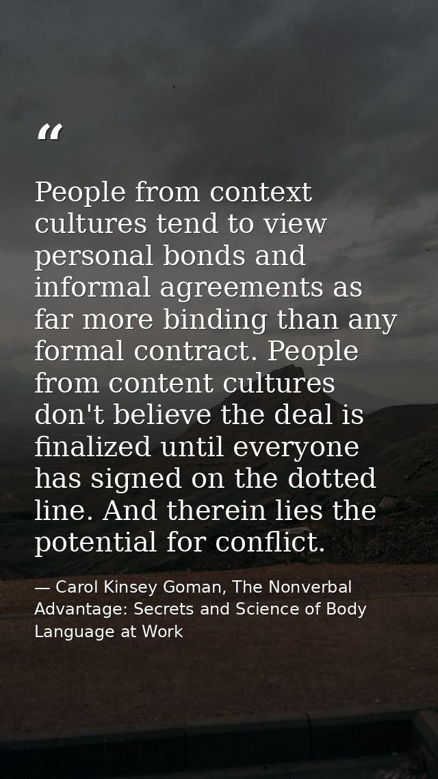 People from context cultures tend to view personal bonds and informal agreements as far more binding than any formal con — Carol Kinsey Goman, The Nonverbal Advantage: Secrets and Science of Body Language at Work