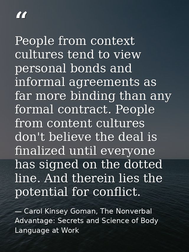 People from context cultures tend to view personal bonds and informal agreements as far more binding than any formal con — Carol Kinsey Goman, The Nonverbal Advantage: Secrets and Science of Body Language at Work
