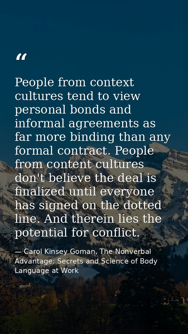 People from context cultures tend to view personal bonds and informal agreements as far more binding than any formal con — Carol Kinsey Goman, The Nonverbal Advantage: Secrets and Science of Body Language at Work