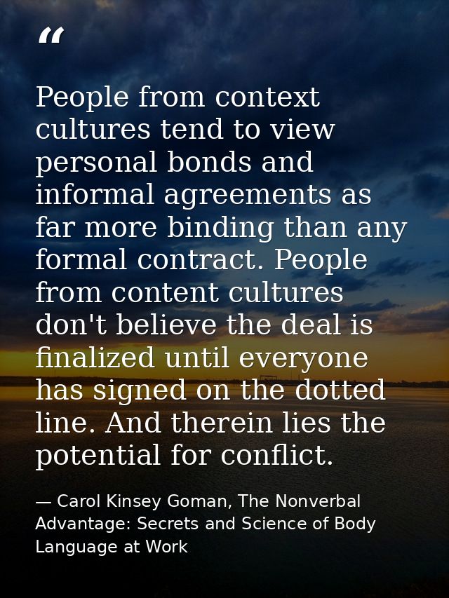 People from context cultures tend to view personal bonds and informal agreements as far more binding than any formal con — Carol Kinsey Goman, The Nonverbal Advantage: Secrets and Science of Body Language at Work