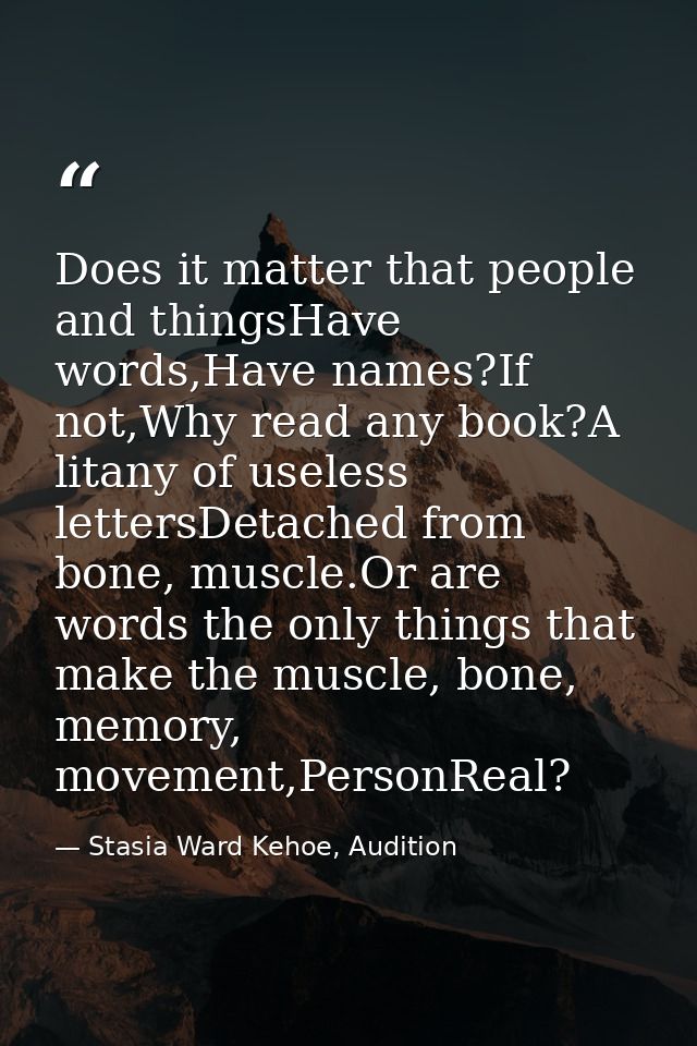 Does it matter that people and thingsHave words,Have names?If not,Why read any book?A litany of useless lettersDetached  — Stasia Ward Kehoe, Audition