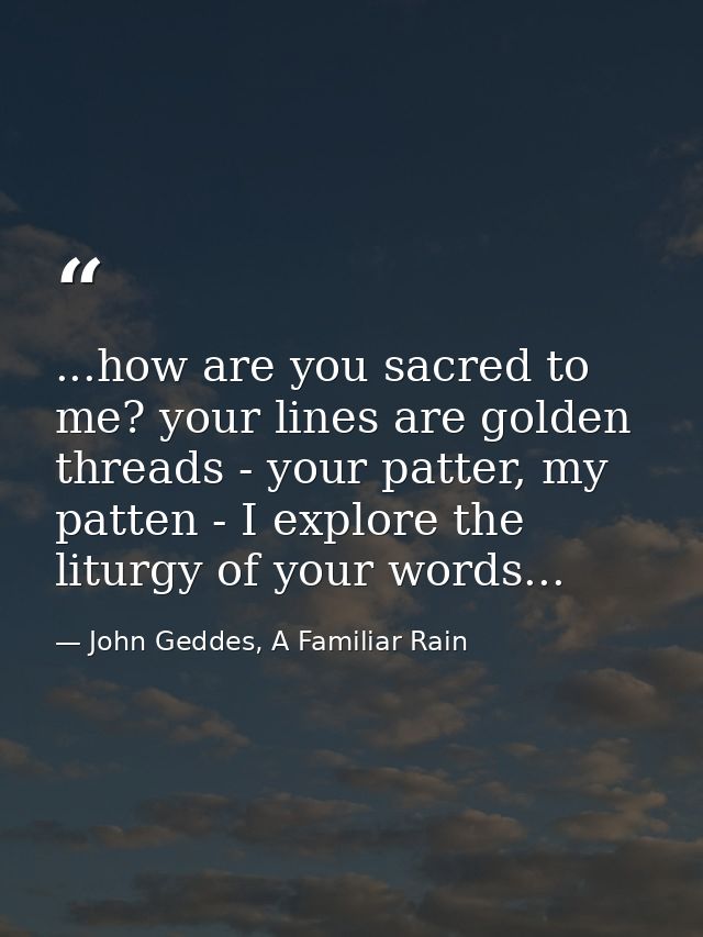 ...how are you sacred to me? your lines are golden threads - your patter, my patten - I explore the liturgy of your word — John Geddes, A Familiar Rain