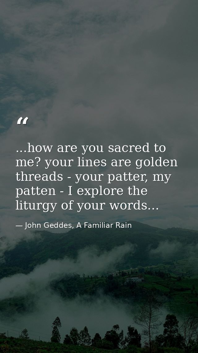 ...how are you sacred to me? your lines are golden threads - your patter, my patten - I explore the liturgy of your word — John Geddes, A Familiar Rain