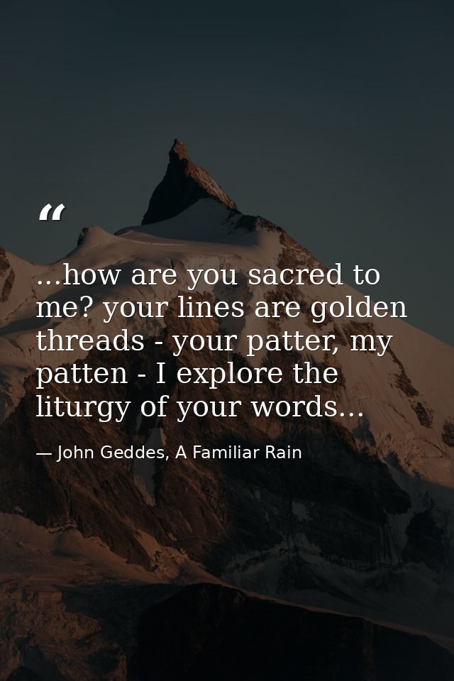...how are you sacred to me? your lines are golden threads - your patter, my patten - I explore the liturgy of your word — John Geddes, A Familiar Rain