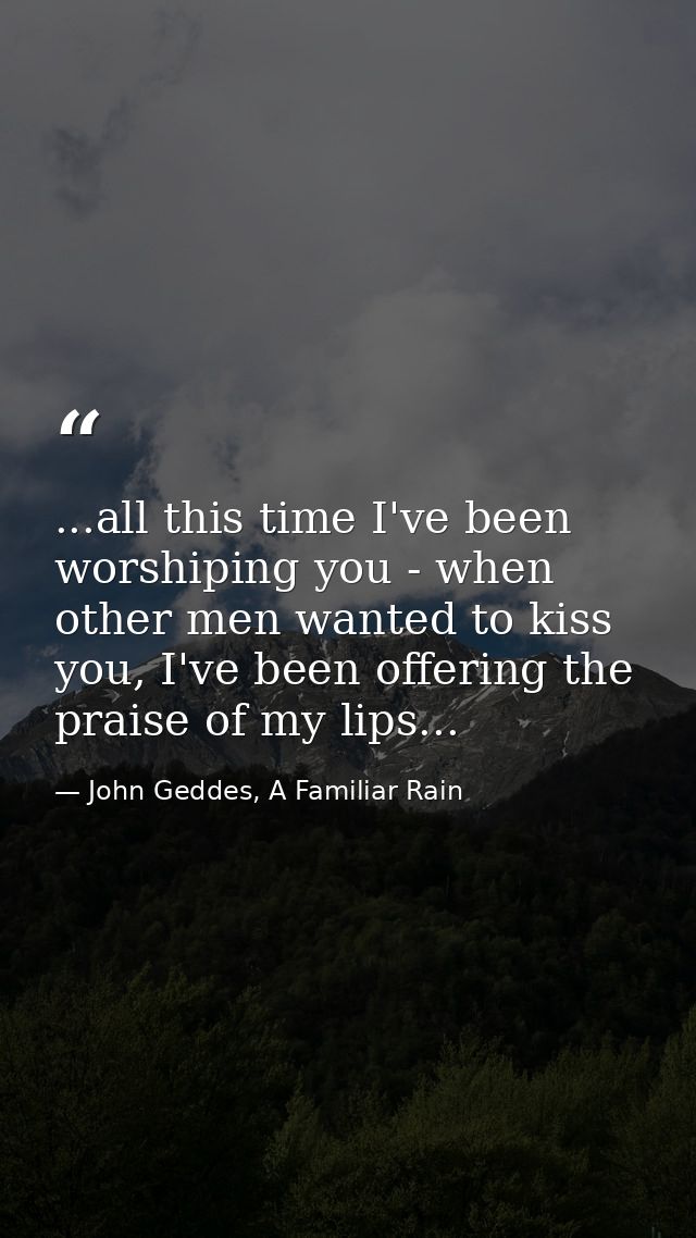 ...all this time I've been worshiping you - when other men wanted to kiss you, I've been offering the praise of my lips. — John Geddes, A Familiar Rain