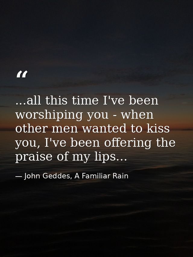 ...all this time I've been worshiping you - when other men wanted to kiss you, I've been offering the praise of my lips. — John Geddes, A Familiar Rain