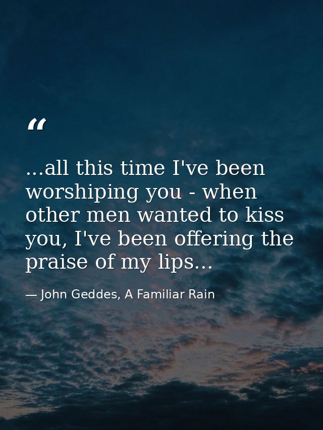 ...all this time I've been worshiping you - when other men wanted to kiss you, I've been offering the praise of my lips. — John Geddes, A Familiar Rain