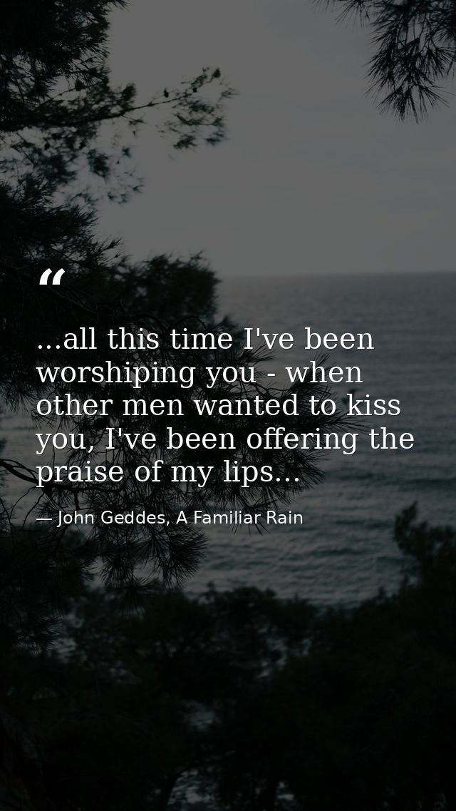 ...all this time I've been worshiping you - when other men wanted to kiss you, I've been offering the praise of my lips. — John Geddes, A Familiar Rain