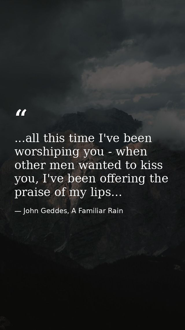 ...all this time I've been worshiping you - when other men wanted to kiss you, I've been offering the praise of my lips. — John Geddes, A Familiar Rain