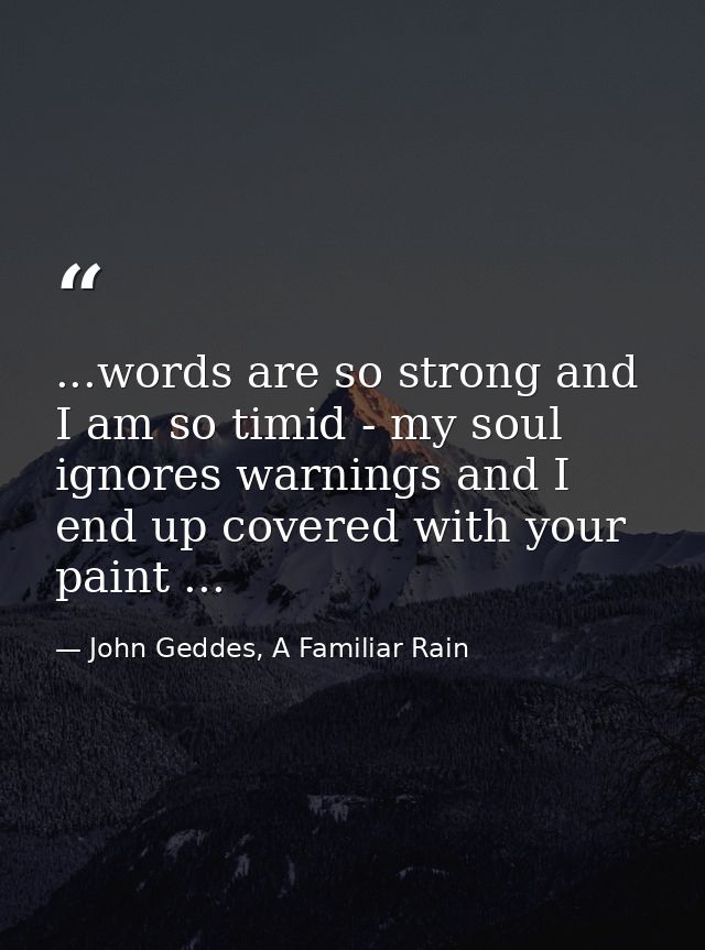 ...words are so strong and I am so timid - my soul ignores warnings and I end up covered with your paint ... — John Geddes, A Familiar Rain