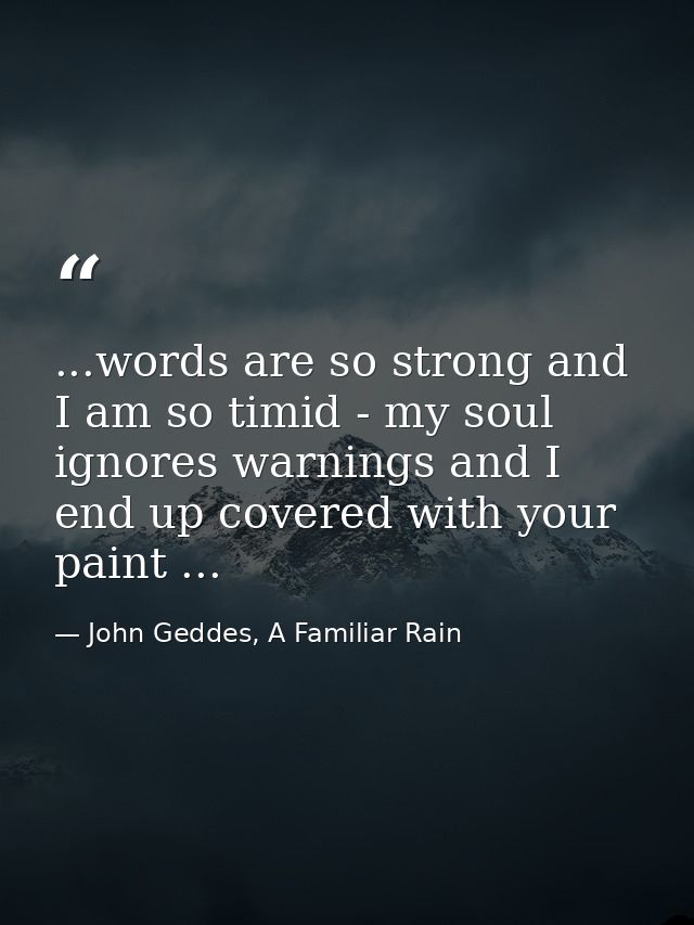 ...words are so strong and I am so timid - my soul ignores warnings and I end up covered with your paint ... — John Geddes, A Familiar Rain