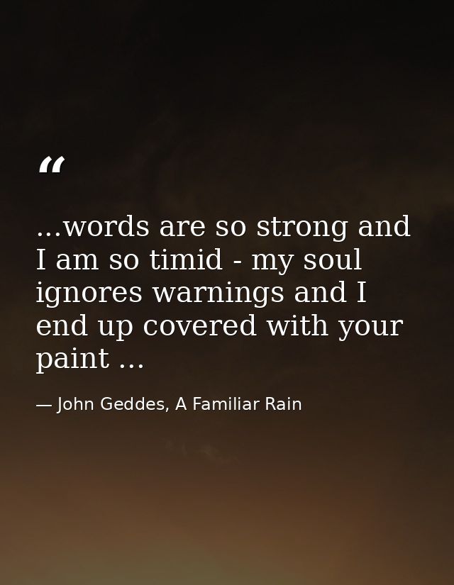 ...words are so strong and I am so timid - my soul ignores warnings and I end up covered with your paint ... — John Geddes, A Familiar Rain