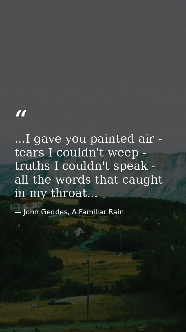 ...I gave you painted air - tears I couldn't weep - truths I couldn't speak - all the words that caught in my throat... — John Geddes, A Familiar Rain