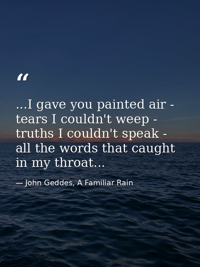 ...I gave you painted air - tears I couldn't weep - truths I couldn't speak - all the words that caught in my throat... — John Geddes, A Familiar Rain