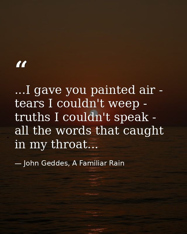 ...I gave you painted air - tears I couldn't weep - truths I couldn't speak - all the words that caught in my throat... — John Geddes, A Familiar Rain