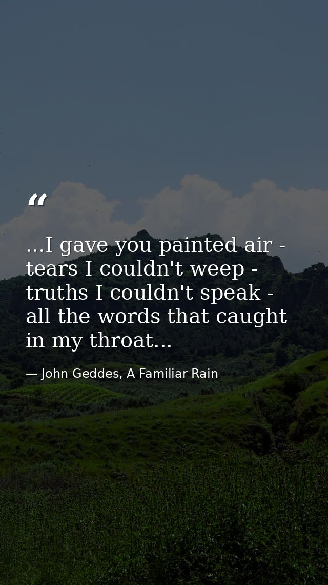 ...I gave you painted air - tears I couldn't weep - truths I couldn't speak - all the words that caught in my throat... — John Geddes, A Familiar Rain