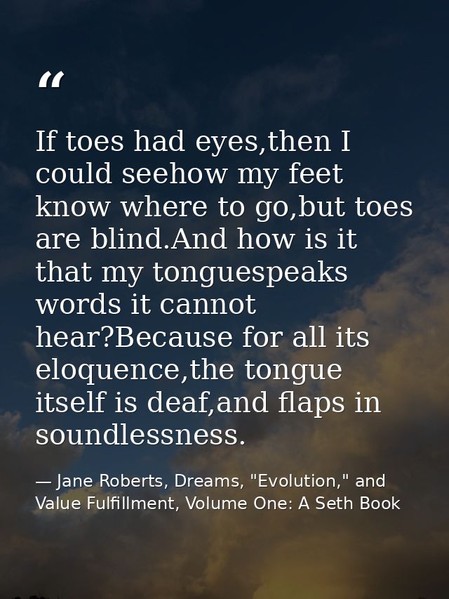 If toes had eyes,then I could seehow my feet know where to go,but toes are blind.And how is it that my tonguespeaks word — Jane Roberts, Dreams, "Evolution," and Value Fulfillment, Volume One: A Seth Book