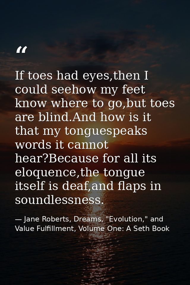 If toes had eyes,then I could seehow my feet know where to go,but toes are blind.And how is it that my tonguespeaks word — Jane Roberts, Dreams, "Evolution," and Value Fulfillment, Volume One: A Seth Book