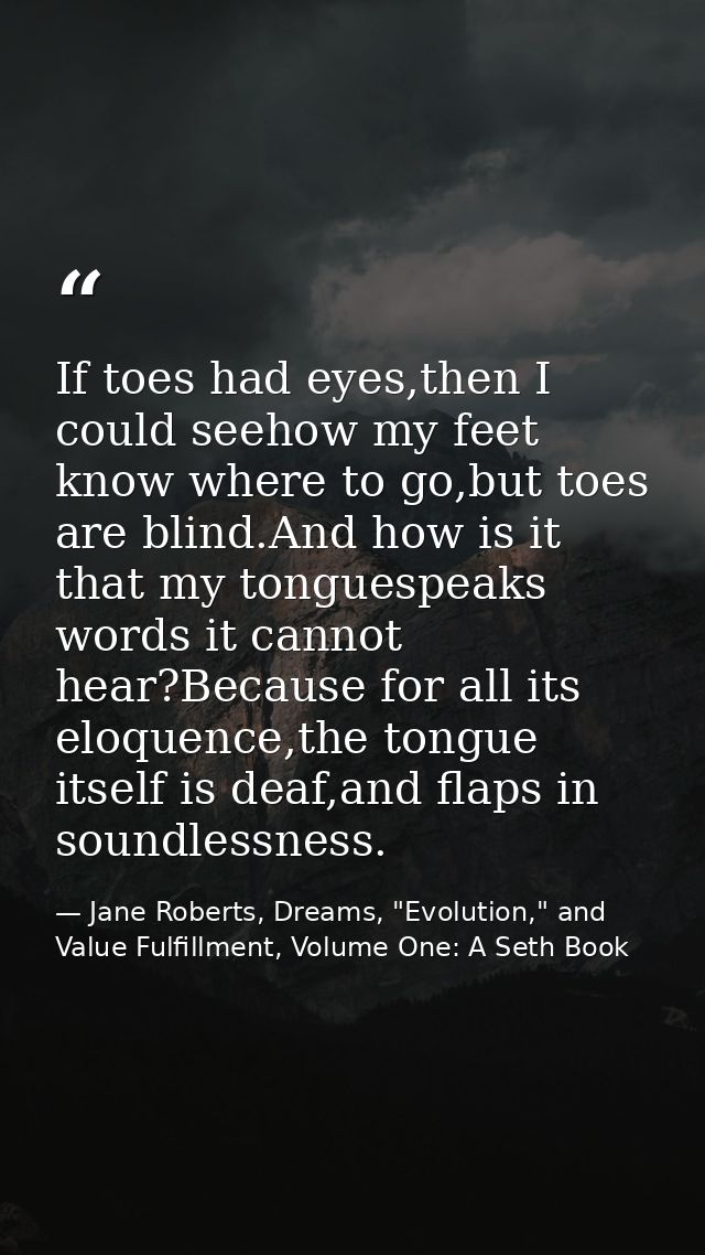 If toes had eyes,then I could seehow my feet know where to go,but toes are blind.And how is it that my tonguespeaks word — Jane Roberts, Dreams, "Evolution," and Value Fulfillment, Volume One: A Seth Book