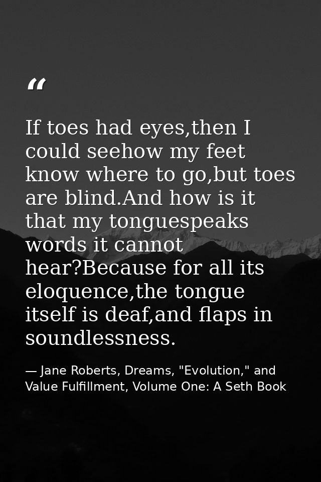 If toes had eyes,then I could seehow my feet know where to go,but toes are blind.And how is it that my tonguespeaks word — Jane Roberts, Dreams, "Evolution," and Value Fulfillment, Volume One: A Seth Book