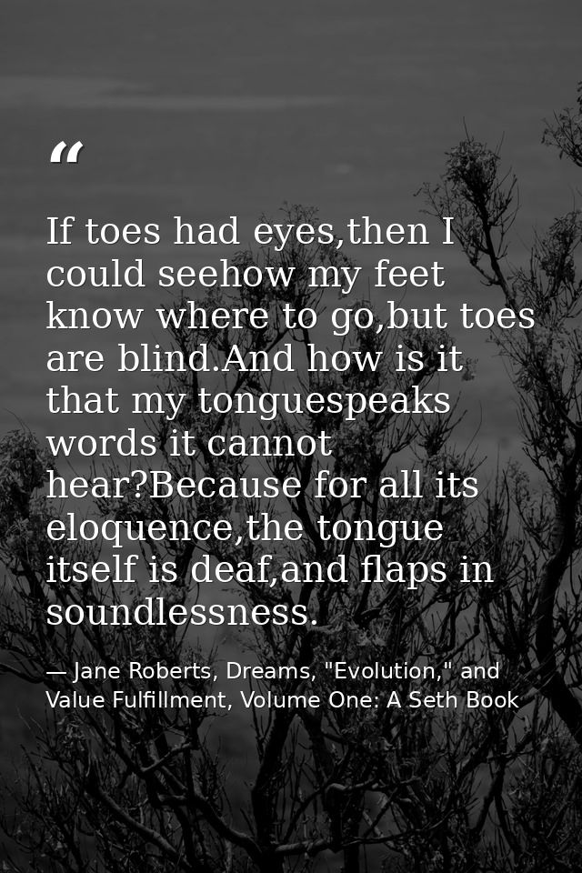 If toes had eyes,then I could seehow my feet know where to go,but toes are blind.And how is it that my tonguespeaks word — Jane Roberts, Dreams, "Evolution," and Value Fulfillment, Volume One: A Seth Book