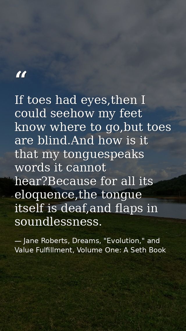 If toes had eyes,then I could seehow my feet know where to go,but toes are blind.And how is it that my tonguespeaks word — Jane Roberts, Dreams, "Evolution," and Value Fulfillment, Volume One: A Seth Book