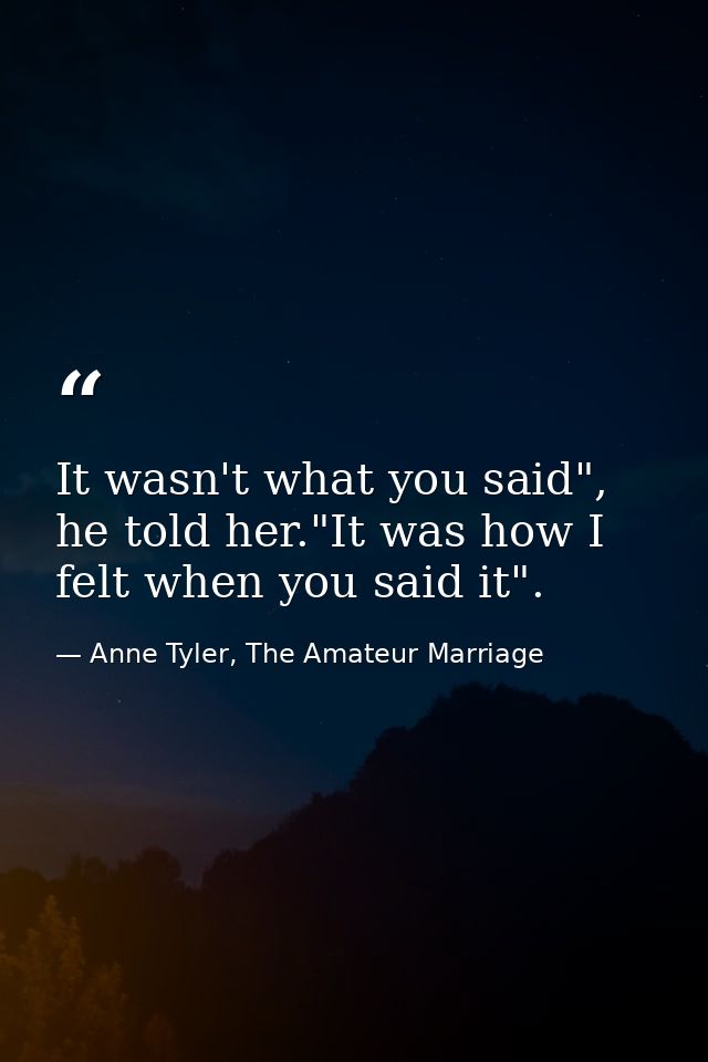 It wasn't what you said", he told her."It was how I felt when you said it". — Anne Tyler, The Amateur Marriage