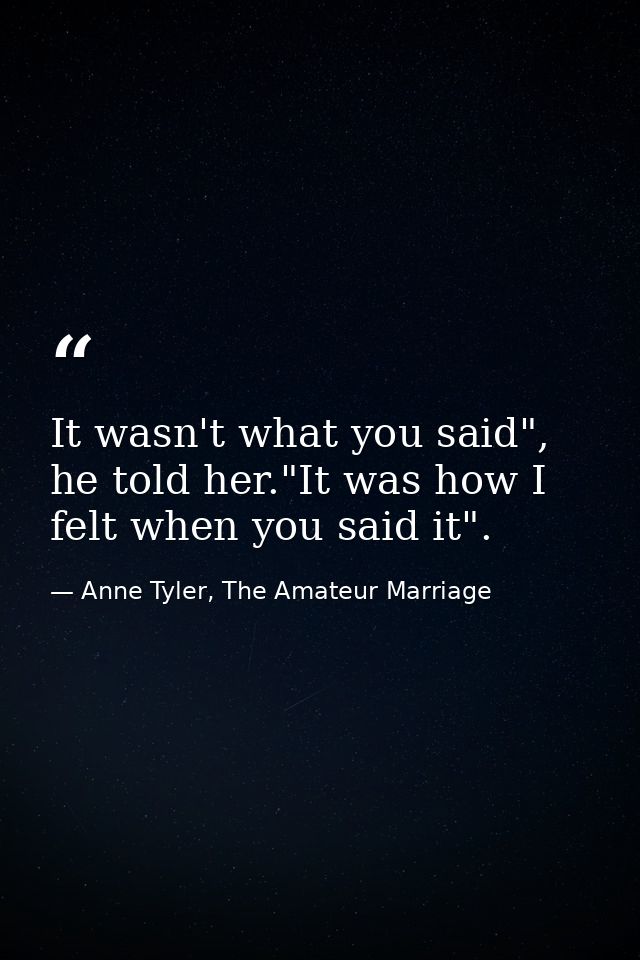 It wasn't what you said", he told her."It was how I felt when you said it". — Anne Tyler, The Amateur Marriage