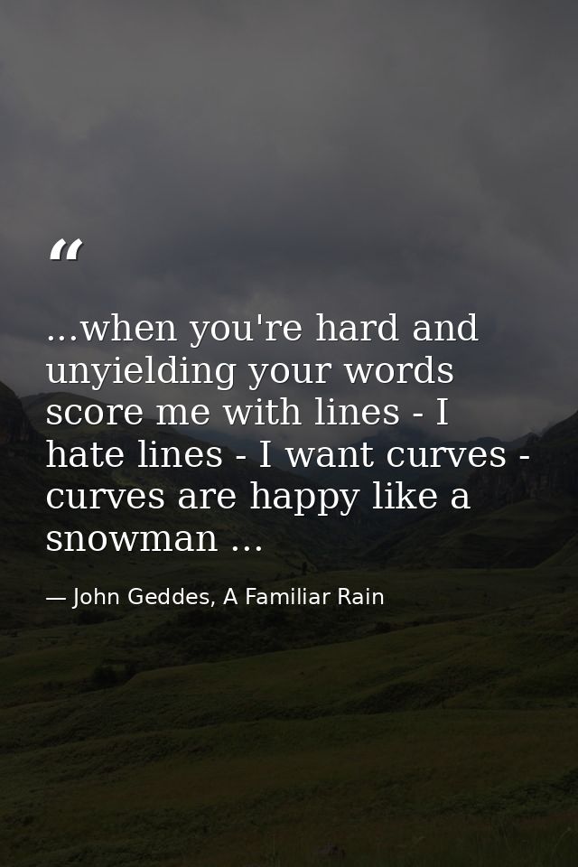 ...when you're hard and unyielding your words score me with lines - I hate lines - I want curves - curves are happy like — John Geddes, A Familiar Rain