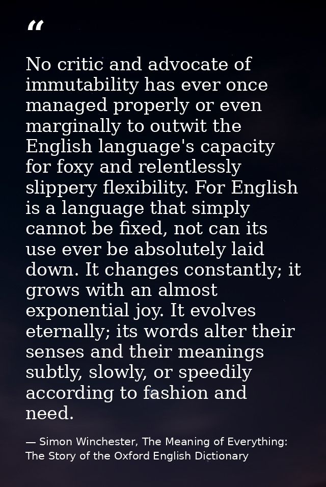 No critic and advocate of immutability has ever once managed properly or even marginally to outwit the English language' — Simon Winchester, The Meaning of Everything: The Story of the Oxford English Dictionary