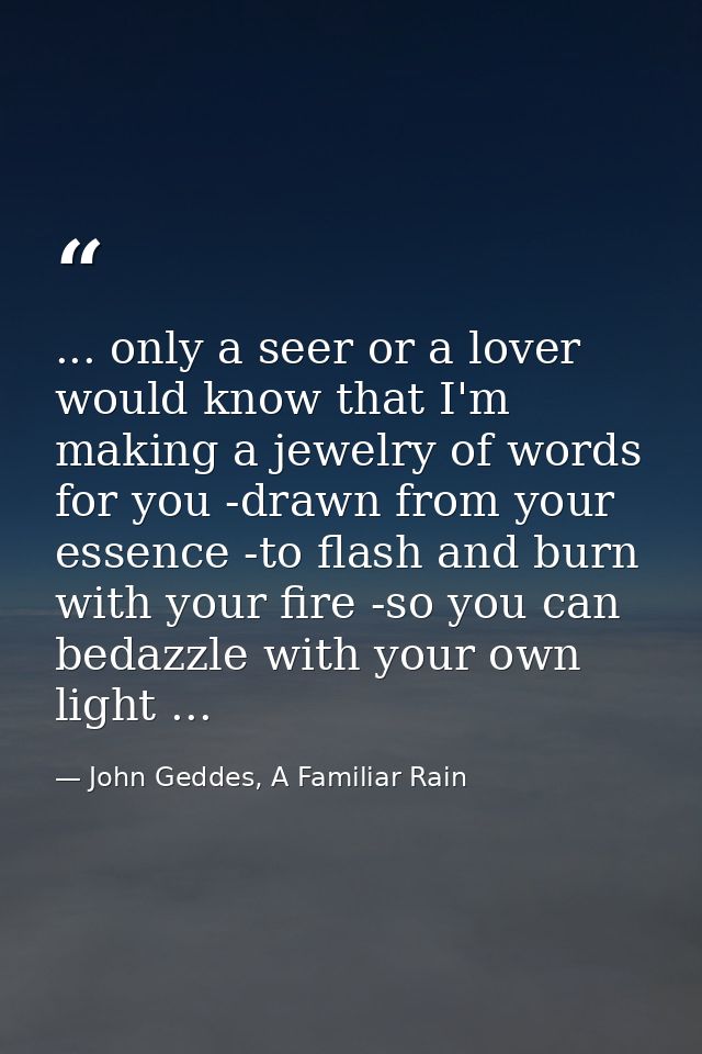 ... only a seer or a lover would know that I'm making a jewelry of words for you -drawn from your essence -to flash and  — John Geddes, A Familiar Rain