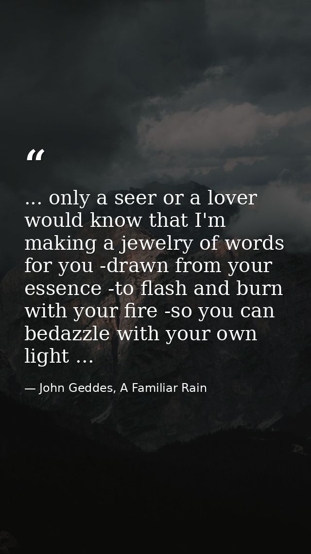 ... only a seer or a lover would know that I'm making a jewelry of words for you -drawn from your essence -to flash and  — John Geddes, A Familiar Rain