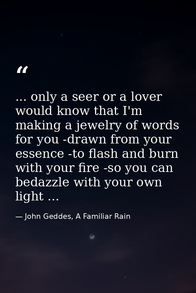 ... only a seer or a lover would know that I'm making a jewelry of words for you -drawn from your essence -to flash and  — John Geddes, A Familiar Rain