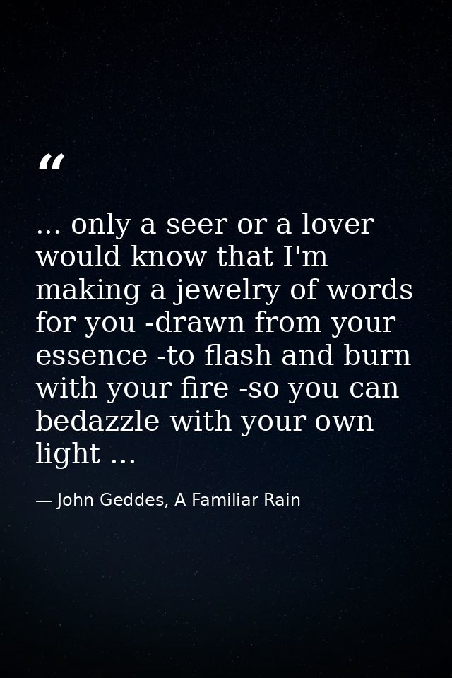 ... only a seer or a lover would know that I'm making a jewelry of words for you -drawn from your essence -to flash and  — John Geddes, A Familiar Rain