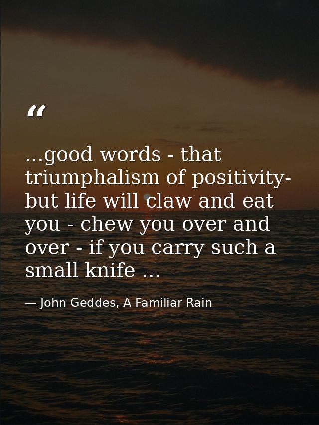 ...good words - that triumphalism of positivity- but life will claw and eat you - chew you over and over - if you carry  — John Geddes, A Familiar Rain