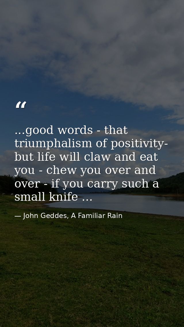 ...good words - that triumphalism of positivity- but life will claw and eat you - chew you over and over - if you carry  — John Geddes, A Familiar Rain