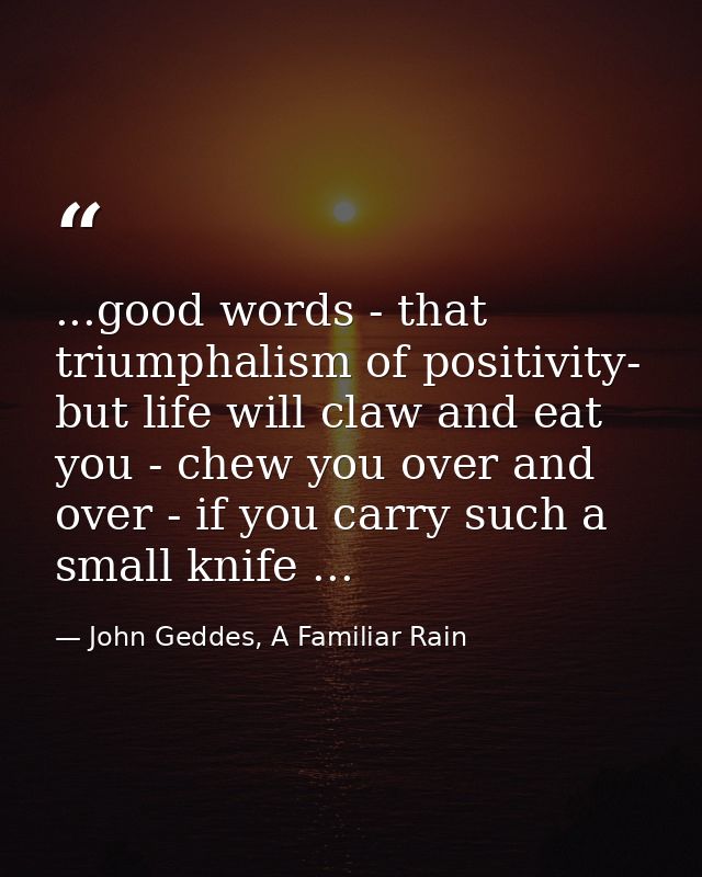 ...good words - that triumphalism of positivity- but life will claw and eat you - chew you over and over - if you carry  — John Geddes, A Familiar Rain
