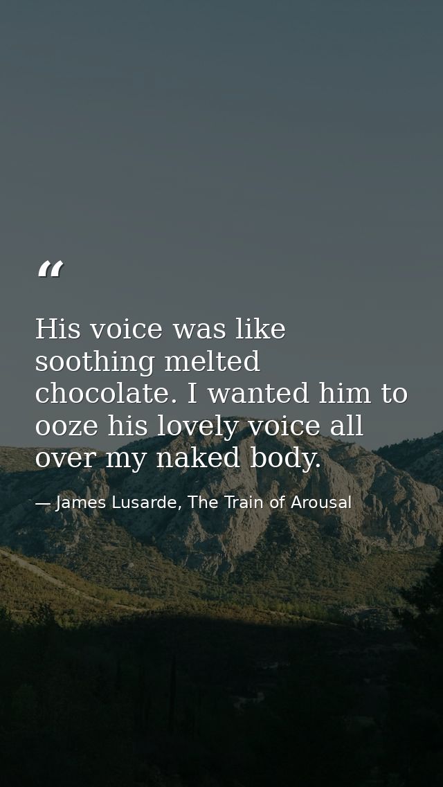 His voice was like soothing melted chocolate. I wanted him to ooze his lovely voice all over my naked body. — James Lusarde, The Train of Arousal