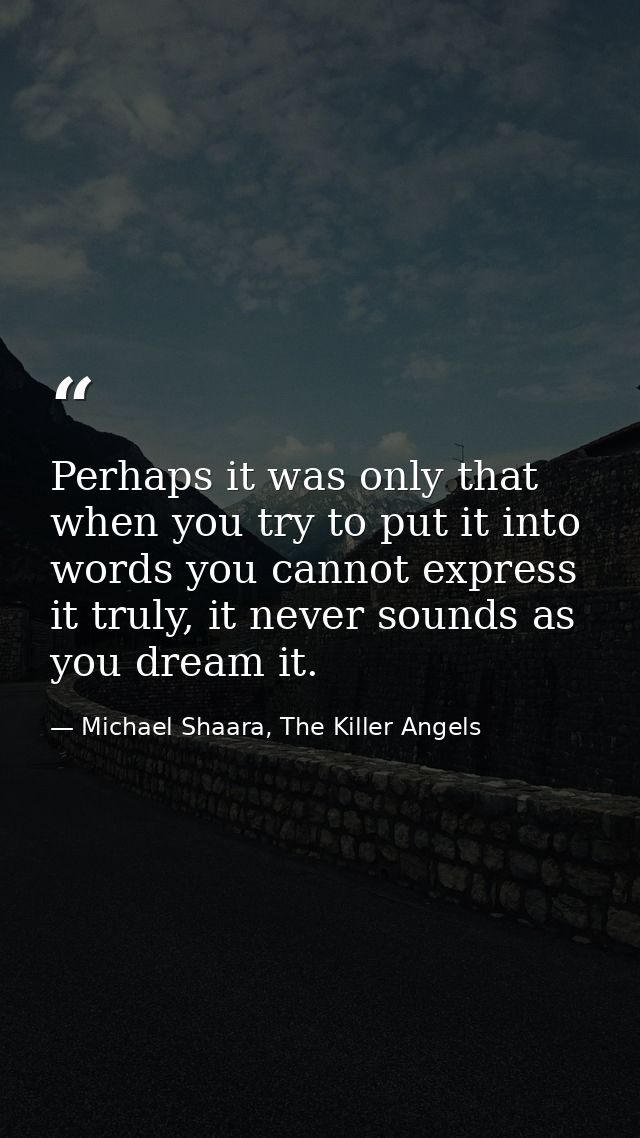 Perhaps it was only that when you try to put it into words you cannot express it truly, it never sounds as you dream it. — Michael Shaara, The Killer Angels