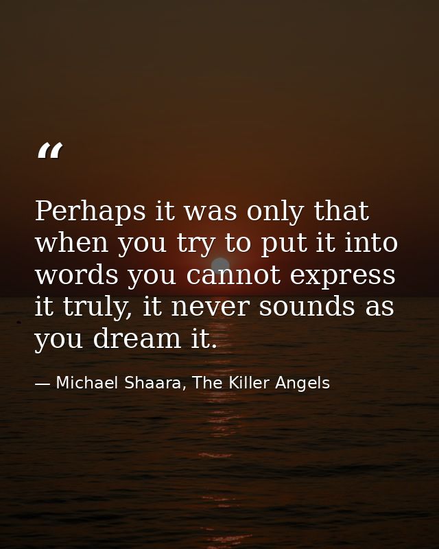 Perhaps it was only that when you try to put it into words you cannot express it truly, it never sounds as you dream it. — Michael Shaara, The Killer Angels