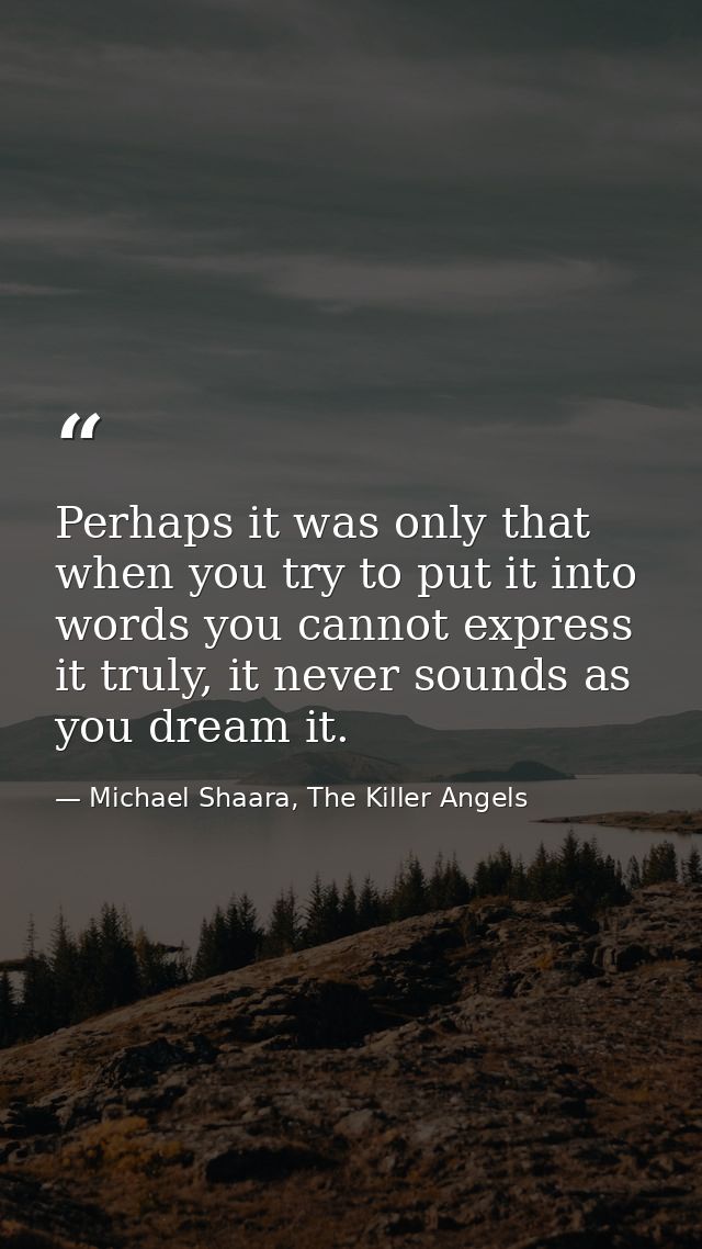 Perhaps it was only that when you try to put it into words you cannot express it truly, it never sounds as you dream it. — Michael Shaara, The Killer Angels