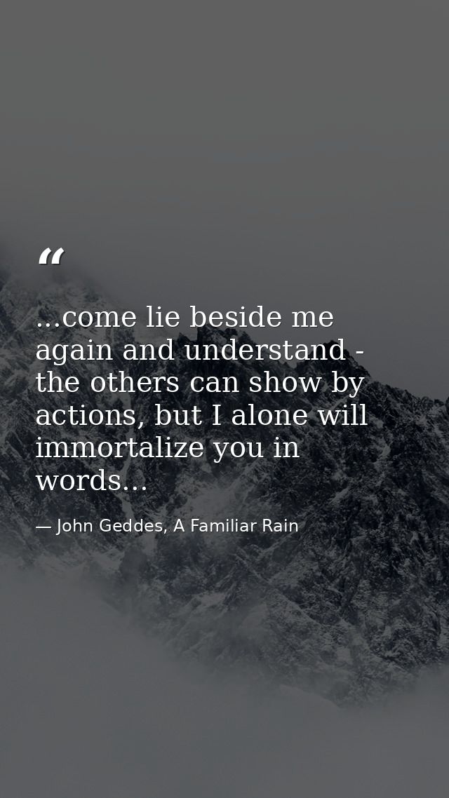 ...come lie beside me again and understand - the others can show by actions, but I alone will immortalize you in words.. — John Geddes, A Familiar Rain