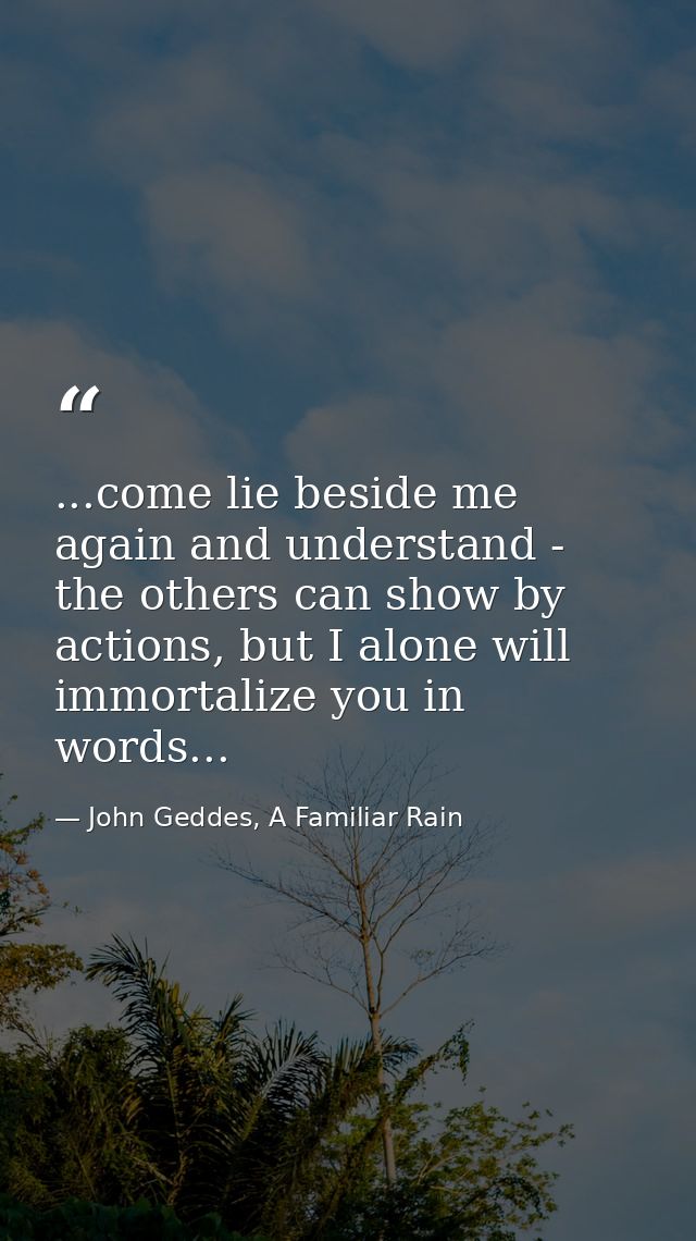 ...come lie beside me again and understand - the others can show by actions, but I alone will immortalize you in words.. — John Geddes, A Familiar Rain