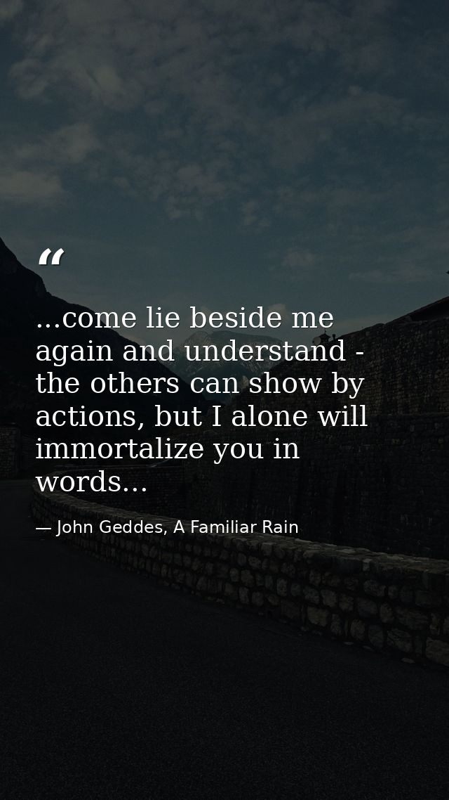 ...come lie beside me again and understand - the others can show by actions, but I alone will immortalize you in words.. — John Geddes, A Familiar Rain